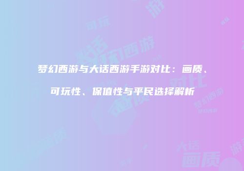 梦幻西游与大话西游手游对比：画质、可玩性、保值性与平民选择解析