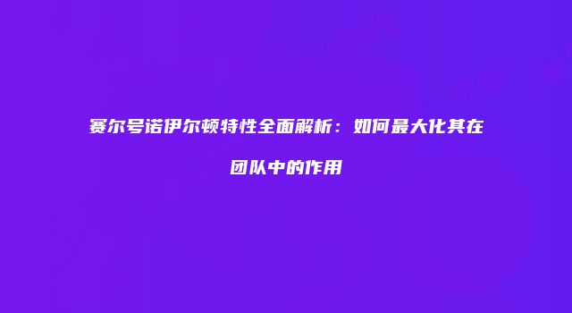 赛尔号诺伊尔顿特性全面解析：如何最大化其在团队中的作用