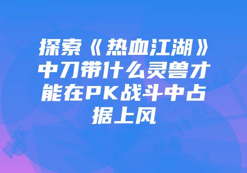 探索《热血江湖》中刀带什么灵兽才能在PK战斗中占据上风