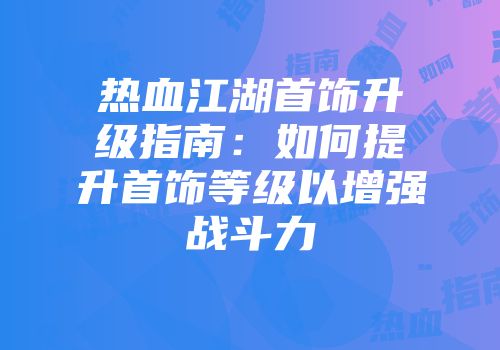 热血江湖首饰升级指南：如何提升首饰等级以增强战斗力