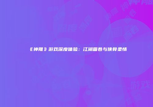 《神雕》游戏深度体验：江湖画卷与侠骨柔情