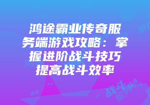 鸿途霸业传奇服务端游戏攻略：掌握进阶战斗技巧提高战斗效率