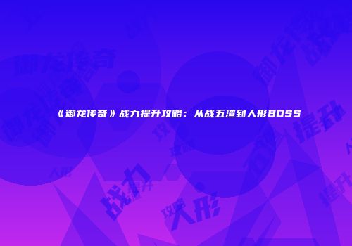 《御龙传奇》战力提升攻略：从战五渣到人形BOSS