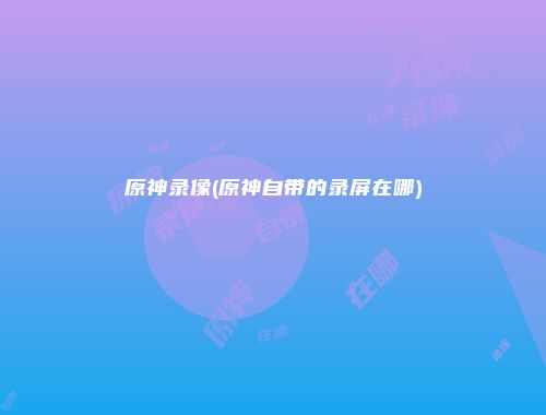 原神录像(原神自带的录屏在哪)