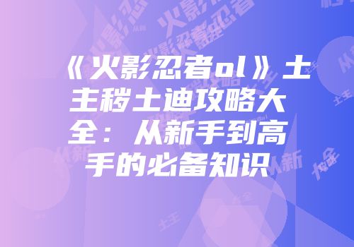 《火影忍者ol》土主秽土迪攻略大全：从新手到高手的必备知识