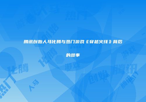 腾讯创始人马化腾与热门游戏《穿越火线》背后的故事
