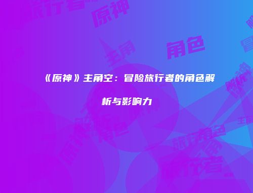 《原神》主角空：冒险旅行者的角色解析与影响力
