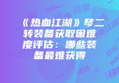 《热血江湖》琴二转装备获取困难度评估：哪些装备最难获得