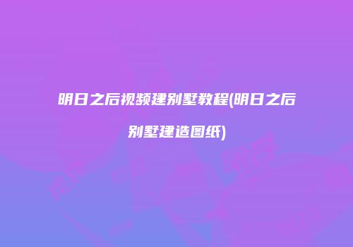 明日之后视频建别墅教程(明日之后别墅建造图纸)