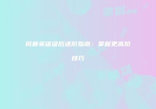 风暴英雄级后进阶指南：掌握更高阶技巧
