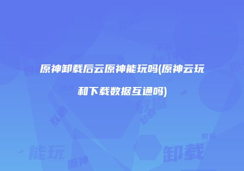 原神卸载后云原神能玩吗(原神云玩和下载数据互通吗)