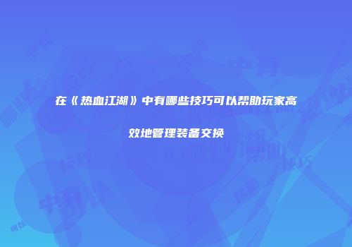在《热血江湖》中有哪些技巧可以帮助玩家高效地管理装备交换