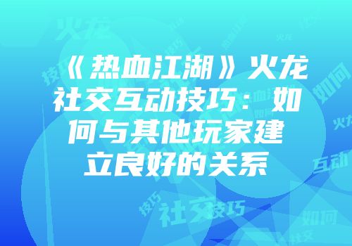 《热血江湖》火龙社交互动技巧:如何与其他玩家建立良好的关系