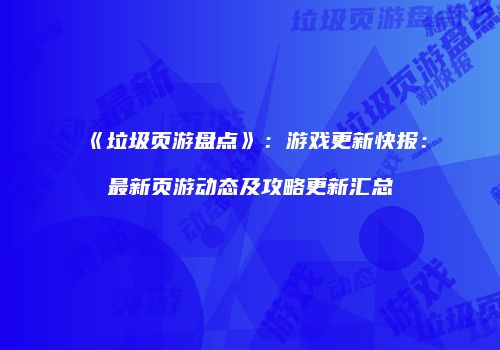 《垃圾页游盘点》：游戏更新快报：最新页游动态及攻略更新汇总