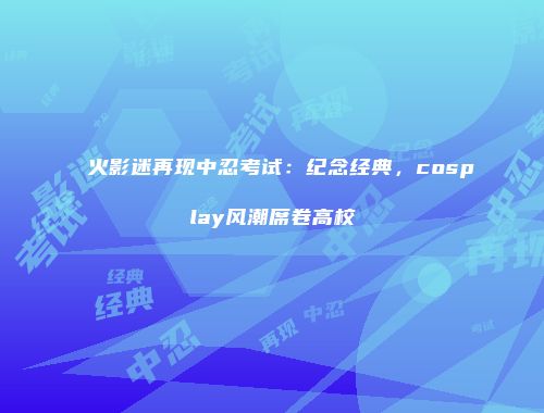 火影迷再现中忍考试：纪念经典，cosplay风潮席卷高校