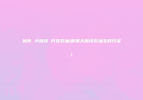 城市 天际线 开发石油(都是天际线石油怎样开采)
