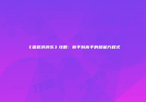 《蛋糕消消乐》攻略：新手到高手的甜蜜方程式