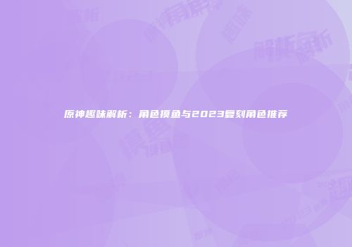 原神趣味解析：角色摸鱼与2023复刻角色推荐
