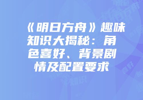 《明日方舟》趣味知识大揭秘：角色喜好、背景剧情及配置要求
