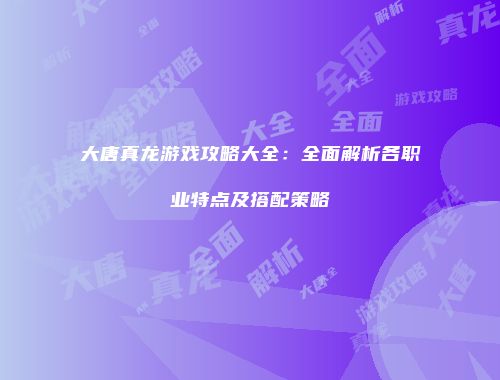 大唐真龙游戏攻略大全：全面解析各职业特点及搭配策略