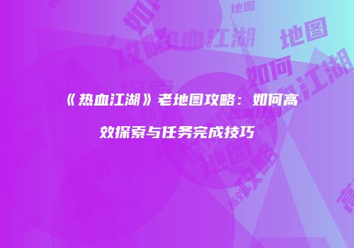 《热血江湖》老地图攻略：如何高效探索与任务完成技巧