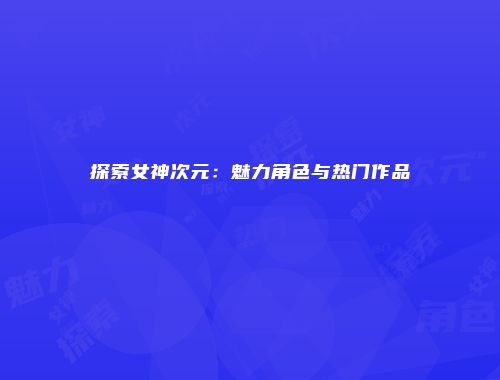 探索女神次元：魅力角色与热门作品