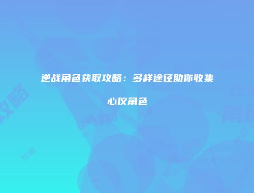 逆战角色获取攻略：多样途径助你收集心仪角色
