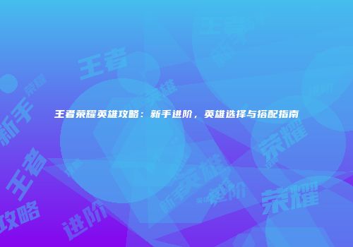 王者荣耀英雄攻略：新手进阶，英雄选择与搭配指南