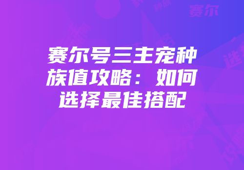 赛尔号三主宠种族值攻略：如何选择最佳搭配