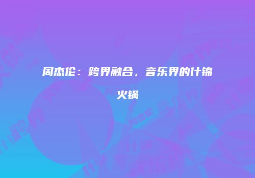 周杰伦：跨界融合，音乐界的什锦火锅