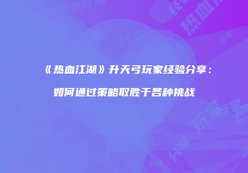 《热血江湖》升天弓玩家经验分享：如何通过策略取胜于各种挑战