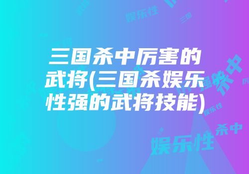 三国杀中厉害的武将(三国杀娱乐性强的武将技能)