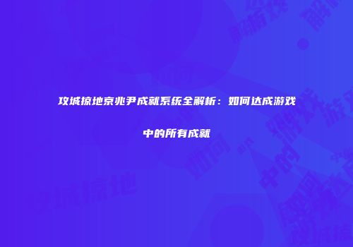 攻城掠地京兆尹成就系统全解析：如何达成游戏中的所有成就