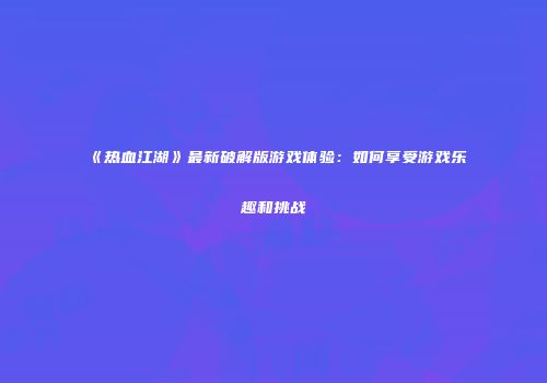 《热血江湖》最新破解版游戏体验：如何享受游戏乐趣和挑战