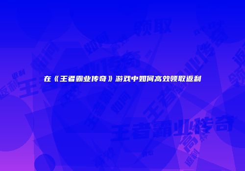 在《王者霸业传奇》游戏中如何高效领取返利