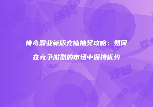 传奇霸业新版充值抽奖攻略:如何在竞争激烈的市场中保持优势