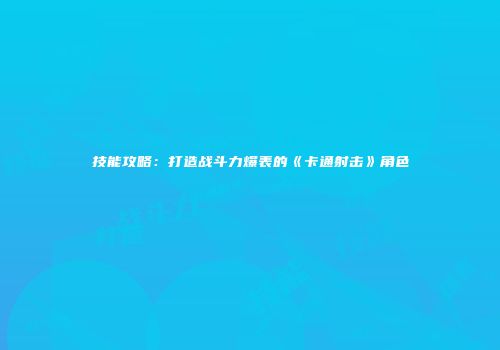 技能攻略：打造战斗力爆表的《卡通射击》角色