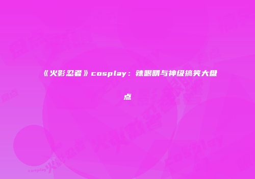 《火影忍者》cosplay：辣眼睛与神级搞笑大盘点