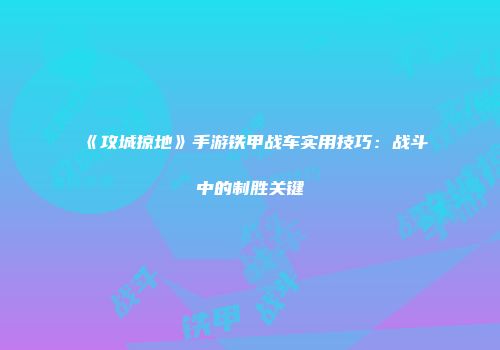 《攻城掠地》手游铁甲战车实用技巧：战斗中的制胜关键
