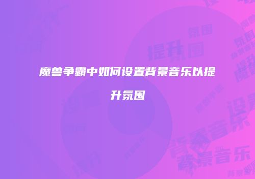 魔兽争霸中如何设置背景音乐以提升氛围