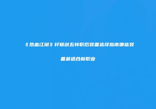 《热血江湖》轩辕剑五转职后装备选择指南哪些装备最适合新职业