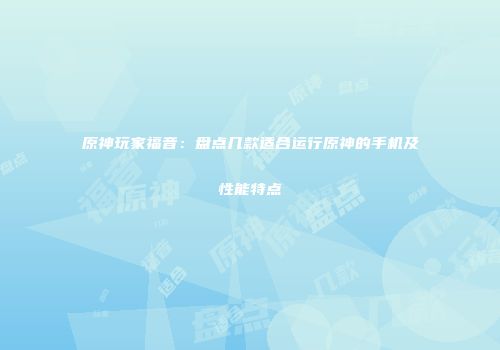 原神玩家福音：盘点几款适合运行原神的手机及性能特点