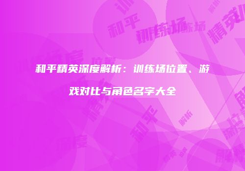 和平精英深度解析：训练场位置、游戏对比与角色名字大全