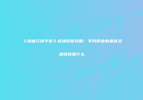 《热血江湖手游》战魂搭配攻略：不同职业的最优战魂组合是什么