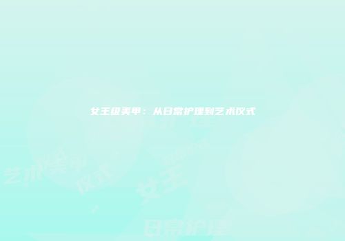 女王级美甲：从日常护理到艺术仪式