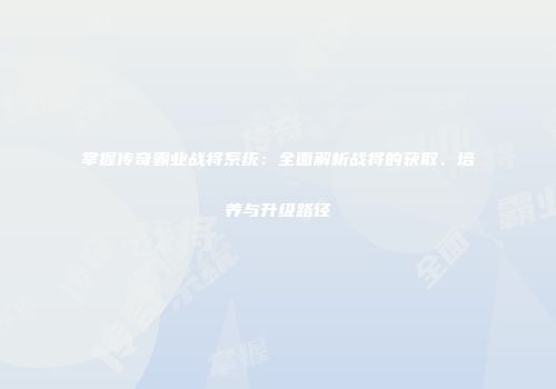 掌握传奇霸业战将系统：全面解析战将的获取、培养与升级路径