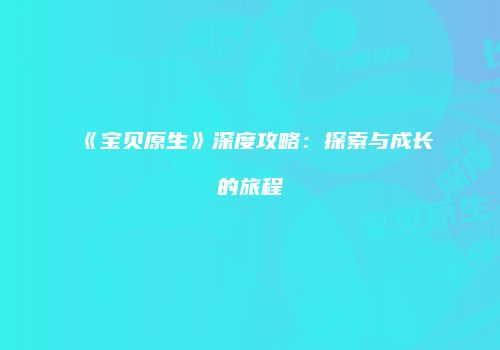 《宝贝原生》深度攻略：探索与成长的旅程