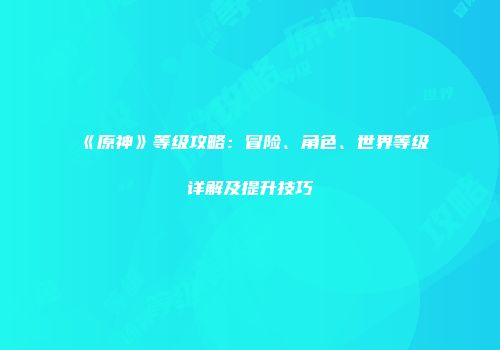 《原神》等级攻略：冒险、角色、世界等级详解及提升技巧