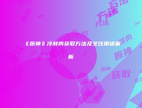 《原神》冷鲜肉获取方法及烹饪用途解析