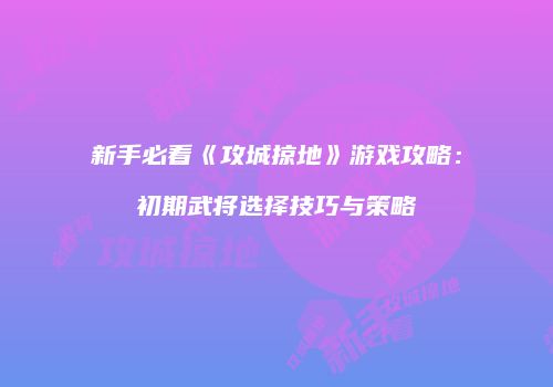 新手必看《攻城掠地》游戏攻略：初期武将选择技巧与策略